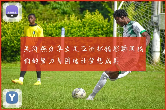 吴海燕分享女足亚洲杯精彩瞬间我们的努力与团结让梦想成真