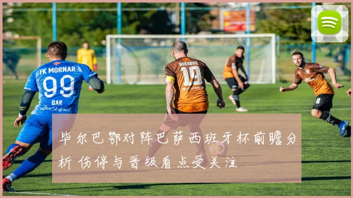 毕尔巴鄂对阵巴萨西班牙杯前瞻分析 伤停与晋级看点受关注