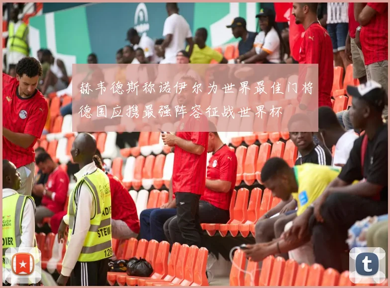 赫韦德斯称诺伊尔为世界最佳门将德国应携最强阵容征战世界杯