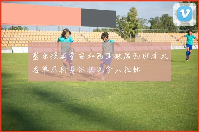 塞尔报道霍安加西亚缺席西班牙大名单尼科身体状况令人担忧