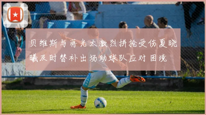 贝维斯与蒋光太激烈拼抢受伤夏晓曦及时替补出场助球队应对困境