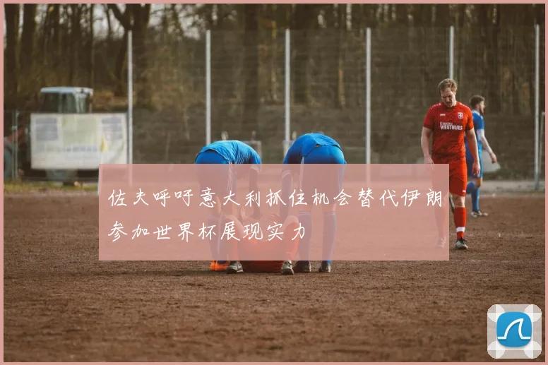 佐夫呼吁意大利抓住机会替代伊朗参加世界杯展现实力