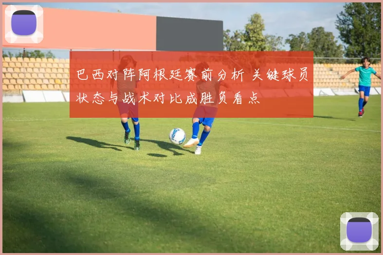 巴西对阵阿根廷赛前分析 关键球员状态与战术对比成胜负看点
