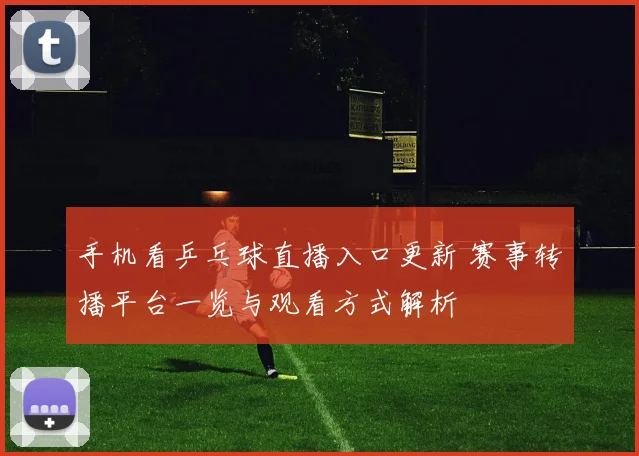 手机看乒乓球直播入口更新 赛事转播平台一览与观看方式解析