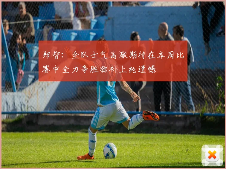 郑智：全队士气高涨期待在本周比赛中全力争胜弥补上轮遗憾
