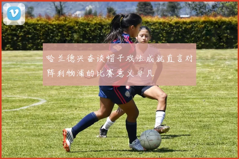 哈兰德兴奋谈帽子戏法成就直言对阵利物浦的比赛意义非凡