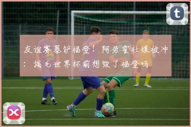 友谊赛暴铲福登！阿劳霍社媒被冲：搞毛世界杯前想毁了福登吗