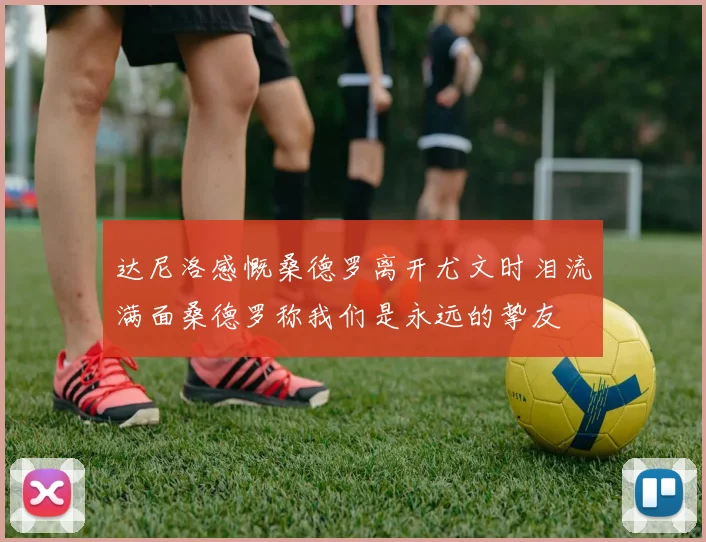 达尼洛感慨桑德罗离开尤文时泪流满面桑德罗称我们是永远的挚友